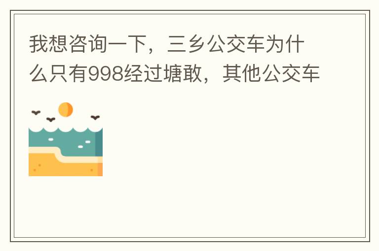 我想咨詢一下，三鄉(xiāng)公交車為什么只有998經(jīng)過塘敢，其他公交車怎么都不往塘敢走了呢，住塘敢要坐公交的市民出門相當(dāng)之不便，請(qǐng)問是什么原因，暫時(shí)性的，還是永久都沒有其他公交過經(jīng)塘敢了嗎？